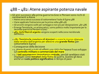 488 – 482: Atene aspirante potenza navale
• Gli anni successivi alla prima guerra tra Greci e Persiani sono ricchi di
cambiamenti aAtene
• Atene cerca senza successo di sottomettere l’isola di Egina:488
• Viene applicato l’ostracismo per la prima volta:488-487
• Gli arconti vengono scelti per sorteggio e non più per designazione: 487-486
• EmergeTemistocle, un aristocratico, uomo politico molto importante per la
seconda guerra tra Persiani e Greci
• 483: ricchi filoni di argento vengono scoperti nella zona meridionale
dell’Attica
• 482:Temistocle convince gli Ateniesi a usare le risorse ottenute
dalla vendita dell’argento per allestire una grande flotta [per
sottomettere Egina]
• Conseguenze della decisione
• 1. Atene diventò a tutti gli effetti una città che basava il suo sviluppo
sul controllo militare e commerciale del mare
• 2. i teti assumevano importanza centrale, perché sarebbero stati
impiegati come rematori della flotta da guerra. Questo gli dava
anche un ruolo politico significativo in tempo di pace
 