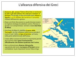 L’alleanza difensiva dei Greci
• Autunno 481: presso l’istmo di Corinto si riunirono
le pòlis e gli stati éthnos che volevano resistere ai
Persiani. Tra le pòlis, le due principali erano Atene e
Sparta, a cui fu affidato dai convenuti il comando
militare dell’esercito «greco».
• Dopo una forte discussione su quale dovesse essere
la migliore strategia da adottare contro i Persiani si
giunse a un compromesso: vennero create due linee
di difesa.
• Una linea di difesa fu stabilita al passo delle
Termopili, via che collegava nella Grecia centrale il
nord e il sud. L’altra a Capo Artemisio, sul mare,
nella parte settentrionale dell’Eubea.
• L’esito della riunione di Corinto fu importante perché
per la prima volta i greci riconoscevano
ufficialmente che esisteva qualcosa che li univa.
• Non va dimenticato diverse città greche,
soprattutto del nord, si arresero ai Persiani senza
combattere: le più importanti furonoTebe e Argo
 
