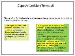 Capo Artemisio eTermopili
• Giugno 480:i Persiani non incontrarono resistenza e avanzarono fino alla linea
difensiva preparata dai Greci
La battaglia navale a Capo
Artemisio non ebbe esiti
positivi: le navi greche
ritardarono l’avanzata delle
persiane, senza impedire che
queste proseguissero verso
sud
La battaglia terrestre al passo delle
Termopili fu affrontata all’inizio da uno
schieramento di cinquemila Greci,
chiaramente inferiori di numero ai
Persiani.
Un disertore greco segnalò ai Persiani il
punto in cui aggirare lo schieramento
dei nemici. I vari contingenti
fuggirono, tranne trecento Spartiati
guidati dal re Leonida, che
affrontarono i Persiani, morendo tutti,
ma rallentando l’avanzata nemica.
 