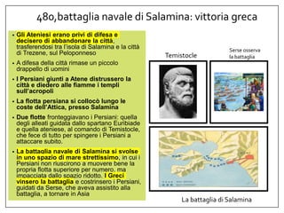 480,battaglia navale di Salamina: vittoria greca
• Gli Ateniesi erano privi di difesa e
decisero di abbandonare la città,
trasferendosi tra l’isola di Salamina e la città
di Trezene, sul Peloponneso
• A difesa della città rimase un piccolo
drappello di uomini
• I Persiani giunti a Atene distrussero la
città e diedero alle fiamme i templi
sull’acropoli
• La flotta persiana si collocò lungo le
coste dell’Attica, presso Salamina
• Due flotte fronteggiavano i Persiani: quella
degli alleati guidata dallo spartano Euribiade
e quella ateniese, al comando di Temistocle,
che fece di tutto per spingere i Persiani a
attaccare subito.
• La battaglia navale di Salamina si svolse
in uno spazio di mare strettissimo, in cui i
Persiani non riuscirono a muovere bene la
propria flotta superiore per numero, ma
impacciata dallo spazio ridotto. I Greci
vinsero la battaglia e costrinsero i Persiani,
guidati da Serse, che aveva assistito alla
battaglia, a tornare in Asia
Temistocle
Serse osserva
la battaglia
La battaglia di Salamina
 