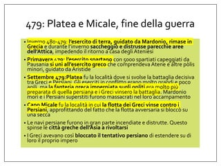 479: Platea e Micale, fine della guerra
• Inverno 480-479: l’esercito di terra, guidato da Mardonio, rimase in
Grecia e durante l’inverno saccheggiò e distrusse parecchie aree
dell’Attica, impedendo il ritorno a casa degliAteniesi
• Primavera 479: l’esercito spartano con 5000 spartiati capeggiati da
Pausania si unì all’esercito greco che comprendeva Atene e altre pòlis
minori, guidato daAristide
• Settembre 479:Platea fu la località dove si svolse la battaglia decisiva
tra Greci e Persiani. Gli eserciti in conflitto erano molto grandi e poco
agili, ma la fanteria greca imperniata sugli opliti era molto più
preparata di quella persiana e i Greci vinsero la battaglia. Mardonio
morì e i Persiani superstiti furono massacrati nel loro accampamento
• Capo Micale fu la località in cui la flotta dei Greci vinse contro i
Persiani, approfittando del fatto che la flotta avversaria si bloccò su
una secca
• Le navi persiane furono in gran parte incendiate e distrutte. Questo
spinse le città greche dell’Asia a rivoltarsi
• I Greci avevano così bloccato il tentativo persiano di estendere su di
loro il proprio impero
 