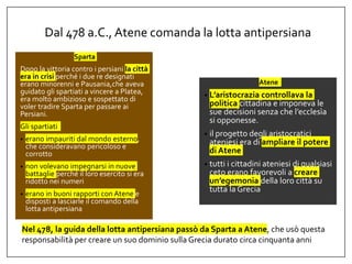 Dal 478 a.C., Atene comanda la lotta antipersiana
Sparta
Dopo la vittoria contro i persiani la città
era in crisi perché i due re designati
erano minorenni e Pausania,che aveva
guidato gli spartiati a vincere a Platea,
era molto ambizioso e sospettato di
voler tradire Sparta per passare ai
Persiani.
Gli spartiati
• erano impauriti dal mondo esterno,
che consideravano pericoloso e
corrotto
• non volevano impegnarsi in nuove
battaglie perché il loro esercito si era
ridotto nei numeri
• erano in buoni rapporti con Atene e
disposti a lasciarle il comando della
lotta antipersiana
Atene
• L’aristocrazia controllava la
politica cittadina e imponeva le
sue decisioni senza che l’ecclesìa
si opponesse.
• il progetto degli aristocratici
ateniesi era di ampliare il potere
di Atene
• tutti i cittadini ateniesi di qualsiasi
ceto erano favorevoli a creare
un’egemonia della loro città su
tutta la Grecia
Nel 478, la guida della lotta antipersiana passò da Sparta a Atene, che usò questa
responsabilità per creare un suo dominio sulla Grecia durato circa cinquanta anni
 