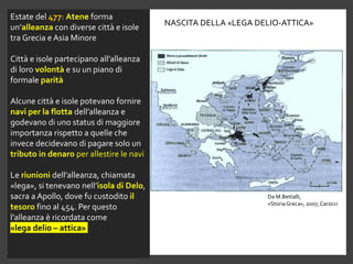 Estate del 477: Atene forma
un’alleanza con diverse città e isole
tra Grecia e Asia Minore
Città e isole partecipano all’alleanza
di loro volontà e su un piano di
formale parità
Alcune città e isole potevano fornire
navi per la flotta dell’alleanza e
godevano di uno status di maggiore
importanza rispetto a quelle che
invece decidevano di pagare solo un
tributo in denaro per allestire le navi
Le riunioni dell’alleanza, chiamata
«lega», si tenevano nell’isola di Delo,
sacra a Apollo, dove fu custodito il
tesoro fino al 454. Per questo
l’alleanza è ricordata come
«lega delio – attica»
NASCITA DELLA «LEGA DELIO-ATTICA»
Da M.Bettalli,
«StoriaGreca», 2007, Carocci
 