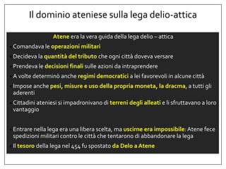 Il dominio ateniese sulla lega delio-attica
Atene era la vera guida della lega delio – attica
• Comandava le operazioni militari
• Decideva la quantità del tributo che ogni città doveva versare
• Prendeva le decisioni finali sulle azioni da intraprendere
• A volte determinò anche regimi democratici a lei favorevoli in alcune città
• Impose anche pesi, misure e uso della propria moneta, la dracma, a tutti gli
aderenti
• Cittadini ateniesi si impadronivano di terreni degli alleati e li sfruttavano a loro
vantaggio
• Entrare nella lega era una libera scelta, ma uscirne era impossibile:Atene fece
spedizioni militari contro le città che tentarono di abbandonare la lega
• Il tesoro della lega nel 454 fu spostato da Delo a Atene
 