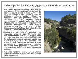 La battaglia dell’Eurimedonte, 469, prima vittoria della lega delio-attica
• 469: il Gran Re dei Persiani dopo aver allestito
una potente flotta, sostenuta da un grande
esercito, radunò presso il fiume Eurimedonte
(in Asia Minore) la sua armata in vista di
un'ulteriore offensiva contro i Greci. La
spedizione con ogni probabilità mirava a
percorrere la costa dell'Asia Minore
riconquistando il controllo delle città che si
affacciavano sul mar Egeo. I preparativi non
passarono inosservati così Atene inviò il
generale ateniese Cimone al comando di 200
triremi, che si unì alla Lega delio-attica. Questa
azione bloccò la strategia persiana
• Cimone si spostò presso l'Eurimedonte, dove
navigando lungo la foce del fiume fece
convergere la flotta persiana. La maggior parte
di questa si incagliò ed i marinai fuggirono tra le
file dell'esercito persiano creando il panico; con
il nemico in fuga, Cimone fece sbarcare i suoi
soldati ed attaccò l'esercito persiano. I Greci
conquistarono l'accampamento nemico,
catturarono molti prigionieri e riuscirono a
distruggere 200 triremi nemiche attraccate sulla
spiaggia.
• Per circa vent’anni non vi furono ulteriori
iniziative persiane di conquista della Grecia
(www.wikipedia.org)
 
