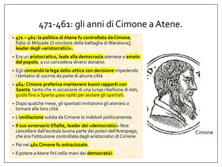 471-461: gli anni di Cimone a Atene.
• 471 – 461: la politica di Atene fu controllata da Cimone,
figlio di Milziade [il vincitore della battaglia di Maratona],
leader degli «aristocratici».
• Era un aristocratico, leale alla democrazia ateniese e amato
dal popolo, a cui concedeva diversi donativi.
• Egli comandò la lega delio-attica con decisione impedendo
i tentativi di uscirne da parte di alcune città
• 464: Cimone preferiva mantenere buoni rapporti con
Sparta, tanto che in occasione di una lunga ribellione di iloti,
guidò fino a Sparta 4000 opliti per aiutare gli spartiati.
• Dopo qualche mese, gli spartiati invitarono gli ateniesi a
tornare alla loro città
• L’umiliazione subita da Cimone lo indebolì politicamente.
• Il suo avversario Efialte, leader dei «democratici» fece
cancellare dall’ecclesìa buona parte dei poteri dell’Areopago,
che era l’istituzione controllata dagli aristocratici di Cimone
• Poi nel 461 Cimone fu ostracizzato.
• Il potere a Atene finì nella mani dei democratici
Cimone
 