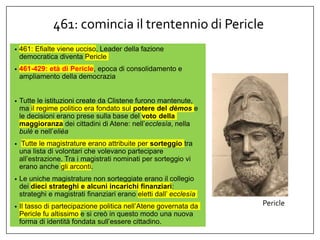 461: comincia il trentennio di Pericle
• 461: Efialte viene ucciso. Leader della fazione
democratica diventa Pericle
• 461-429: età di Pericle, epoca di consolidamento e
ampliamento della democrazia
• Tutte le istituzioni create da Clistene furono mantenute,
ma il regime politico era fondato sul potere del dèmos e
le decisioni erano prese sulla base del voto della
maggioranza dei cittadini di Atene: nell’ecclesìa, nella
bulè e nell’elièa
• Tutte le magistrature erano attribuite per sorteggio tra
una lista di volontari che volevano partecipare
all’estrazione. Tra i magistrati nominati per sorteggio vi
erano anche gli arconti.
• Le uniche magistrature non sorteggiate erano il collegio
dei dieci strateghi e alcuni incarichi finanziari:
strateghi e magistrati finanziari erano eletti dall’ ecclesìa
• Il tasso di partecipazione politica nell’Atene governata da
Pericle fu altissimo e si creò in questo modo una nuova
forma di identità fondata sull’essere cittadino.
Pericle
 