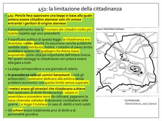 451: la limitazione della cittadinanza
• 451: Pericle fece approvare una legge in base alla quale
poteva essere cittadino ateniese solo chi avesse
entrambi i genitori di origine ateniese
• Il provvedimento rese la il numero dei cittadini molto più
stabile rispetto agli anni precedenti
• Il significato politico di questa legge: la cittadinanza era
diventata «utile» perché chi assumeva cariche pubbliche
sarebbe stato retribuito. Inoltre, i cittadini di pieno diritto
avrebbero goduto dei guadagni che Atene stava
acquisendo come città più importante dell’intera Grecia.
Per questi vantaggi la cittadinanza non poteva essere
allargata a tutti.
• La paga corrispondeva a una giornata di salario
• In precedenza solo gli uomini benestanti – cioè gli
aristocratici – potevano dedicarsi alla politica senza
problemi economici: ora questo limite veniva superato
• I meteci erano gli stranieri che risiedevano a Atene.
Non godevano di diritti fondamentali: votare in
assemblea e possedere terre da coltivare; pagavano la
tassa chiamata mètoikon e dovevano combattere nelle
guerre. La legge li tutelava in caso di delitti e torti subiti
• Gli schiavi erano totalmente privi di diritti e di
personalità giuridica
Da M.Bettalli,
«StoriaGreca», 2007, Carocci
 