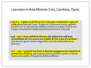 I persiani inAsia Minore: Ciro, Cambise, Dario
• 546 a.C.: il gran re di Persia Ciro il Grande conquistò il regno di
Lidia governato da Creso. Il regno di Lidia aveva avuto rapporti
positivi con le città greche dell’Asia minore: tra greci e lidi si era
creata una positiva collaborazione economica e culturale
• 546 – 522: i Greci dell’Asia Minore che abitavano nell’area
conquistata da Ciro erano ora sudditi di Ciro e poi di Cambise. I
due sovrani governarono seguendo i princìpi della tolleranza
persiana
• 521 – 499, i rapporti tra Greci e Persiani peggiorarono durante la
monarchia di Dario: egli impose tributi pesanti ai greci e ridusse
l’autonomia delle città greche dell’Asia Minore
 