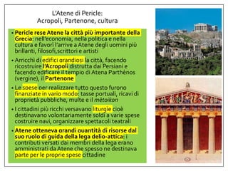 L’Atene di Pericle:
Acropoli, Partenone, cultura
• Pericle rese Atene la città più importante della
Grecia: nell’economia, nella politica e nella
cultura e favorì l’arrive a Atene degli uomini più
brillanti, filosofi,scrittori e artisti
• Arricchì di edifici grandiosi la città, facendo
ricostruire l’Acropoli distrutta dai Persiani e
facendo edificare il tempio di Atena Parthènos
(vergine), il Partenone
• Le spese per realizzare tutto questo furono
finanziate in vario modo: tasse portuali, ricavi di
proprietà pubbliche, multe e il mètoikon
• I cittadini più ricchi versavano liturgìe cioè
destinavano volontariamente soldi a varie spese
costruire navi, organizzare spettacoli teatrali
• Atene otteneva grandi quantità di risorse dal
suo ruolo di guida della lega delio-attica: i
contributi versati dai membri della lega erano
amministrati da Atene che spesso ne destinava
parte per le proprie spese cittadine
 