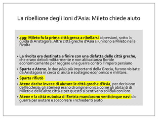 La ribellione degli Ioni d’Asia: Mileto chiede aiuto
• 499: Mileto fu la prima città greca a ribellarsi ai persiani, sotto la
guida diAristagora. Altre città greche d’Asia si unirono a Mileto nella
rivolta
• La rivolta era destinata a finire con una disfatta delle città greche,
che erano deboli militarmente e non abbastanza floride
economicamente per reggere una guerra contro l’impero persiano
• Sparta e Atene, le due pòlis più importanti della Grecia, furono visitate
daAristagora in cerca di aiuto e sostegno economico e militare.
• Sparta rifiutò
• Atene decise invece di aiutare le città greche d’Asia, per decisione
dell’ecclesìa: gli ateniesi erano di origine ionica come gli abitanti di
Mileto e delle altre città e per questo si sentivano solidali con loro
• Atene e la città euboica di Eretria mandarono venticinque navi da
guerra per aiutare e soccorrere i richiedenti aiuto
 