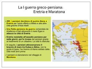 La I guerra greco-persiana:
Eretria e Maratona
• 490: i persiani decidono di punire Atene e
Eretria per l’aiuto offerto a Mileto e alle altre
città greche d’Asia ribelli
• Una flotta persiana da guerra comandata da
Artaferne e Dati attraversò il mare Egeo e
attaccò la città di Eretria
• Eretria resistette all’assedio persiano per
sette giorni, poi fu invasa dai persiani grazie
al tradimento di un cittadino. La città fu distrutta
• In seguito, i persiani attraversarono il
braccio di mare tra Eubea e Attica, con la
guida di Ippia, l’ex tiranno di Atene esiliato dalla
città molti anni prima
• I persiani si stanziarono nel villaggio di
Maratona
 