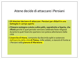 Atene decide di attaccare i Persiani
• Gli Ateniesi decisero di attaccare i Persiani per sfidarli in una
battaglia in campo aperto
• Chiesero sostegno e aiuto a altre pòlis, soprattutto a Sparta, che
rifiutò perché in quel periodo venivano celebrate feste religiose
durante le quali l’esercito spartano non poteva allontanarsi dalla
città
• L’esercito di Atene, composto da diecimila opliti e sostenuto
dall’esercito della città di Platea, mille soldati, si stanziò di fronte ai
i Persiani nella pianura di Maratona.
 