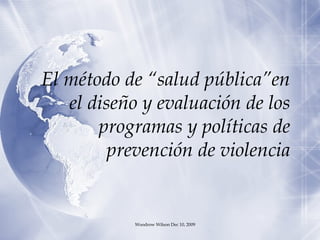 El método de “salud pública”en el diseño y evaluación de los programas y políticas de prevención de violencia Woodrow Wilson Dec 10, 2009 