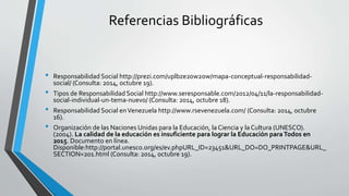 Referencias Bibliográficas 
• Responsabilidad Social http://prezi.com/uplbze20w2ow/mapa-conceptual-responsabilidad-social/ 
(Consulta: 2014, octubre 19). 
• Tipos de Responsabilidad Social http://www.seresponsable.com/2012/04/11/la-responsabilidad-social- 
individual-un-tema-nuevo/ (Consulta: 2014, octubre 18). 
• Responsabilidad Social en Venezuela http://www.rsevenezuela.com/ (Consulta: 2014, octubre 
16). 
• Organización de las Naciones Unidas para la Educación, la Ciencia y la Cultura (UNESCO). 
(2004). La calidad de la educación es insuficiente para lograr la Educación para Todos en 
2015. Documento en línea. 
Disponible:http://portal.unesco.org/es/ev.phpURL_ID=23451&URL_DO=DO_PRINTPAGE&URL_ 
SECTION=201.html (Consulta: 2014, octubre 19). 
