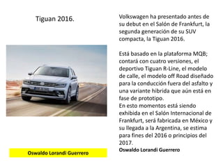 Volkswagen ha presentado antes de
su debut en el Salón de Frankfurt, la
segunda generación de su SUV
compacta, la Tiguan 2016.
Está basado en la plataforma MQB;
contará con cuatro versiones, el
deportivo Tiguan R-Line, el modelo
de calle, el modelo off Road diseñado
para la conducción fuera del asfalto y
una variante hibrida que aún está en
fase de prototipo.
En esto momentos está siendo
exhibida en el Salón Internacional de
Frankfurt, será fabricada en México y
su llegada a la Argentina, se estima
para fines del 2016 o principios del
2017.
Oswaldo Lorandi Guerrero
Tiguan 2016.
Oswaldo Lorandi Guerrero
 