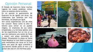 Opinión Personal
El Estado de Guerrero tiene muchos
lugares los cuales podemos visitar,
tiene un extensa oferta turística.
En mi opinión la gastronomía de
Guerrero no de iguala con otras, las
tradiciones que tenemos son muy
hermosas, las playas por igual.
Viví varias experiencias una de ellas
fue conocer Taxco como lo dice el
letrero para entrar es un pueblo
mágico, te enamoras de sus calles
empedradas y su hermosa iglesia; otra
de las experiencias fue en mis xv ya
que me realizaron una sesión de fotos
y conocí una playa escondida en
Ixtapa, Zihuatanejo la playa se llama
Playa Majahua la cual tiene su playa y
unas montañitas con rocas en la cual
tiene una poza de agua cristalina y
una barrera donde parte el mar y se
juntan dos olas en una hermosa poza.
 
