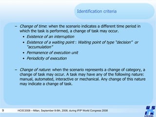 Identification criteria Change of time : when the scenario indicates a different time period in which the task is performed, a change of task may occur.  Existence of an interruption   Existence of a waiting point  :  Waiting point of type “decision”  or “accumulation”   Permanence of execution unit   Periodicity of execution   Change of nature : when the scenario represents a change of category, a change of task may occur. A task may have any of the following nature: manual, automated, interactive or mechanical. Any change of this nature may indicate a change of task.  HCIS’2008 – Milan, September 8-9th, 2008, during IFIP World Congress 2008 