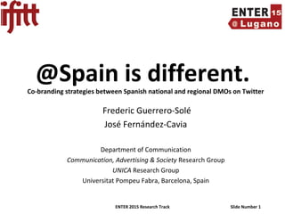 ENTER 2015 Research Track Slide Number 1
@Spain is different.Co-branding strategies between Spanish national and regional DMOs on Twitter
Frederic Guerrero-Solé
José Fernández-Cavia
Department of Communication
Communication, Advertising & Society Research Group
UNICA Research Group
Universitat Pompeu Fabra, Barcelona, Spain
 