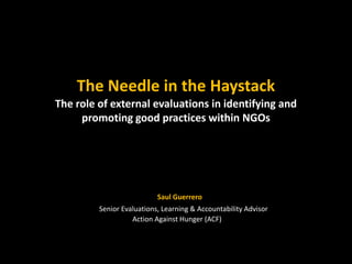 The Needle in the Haystack
The role of external evaluations in identifying and
     promoting good practices within NGOs




                           Saul Guerrero
         Senior Evaluations, Learning & Accountability Advisor
                   Action Against Hunger (ACF)
 