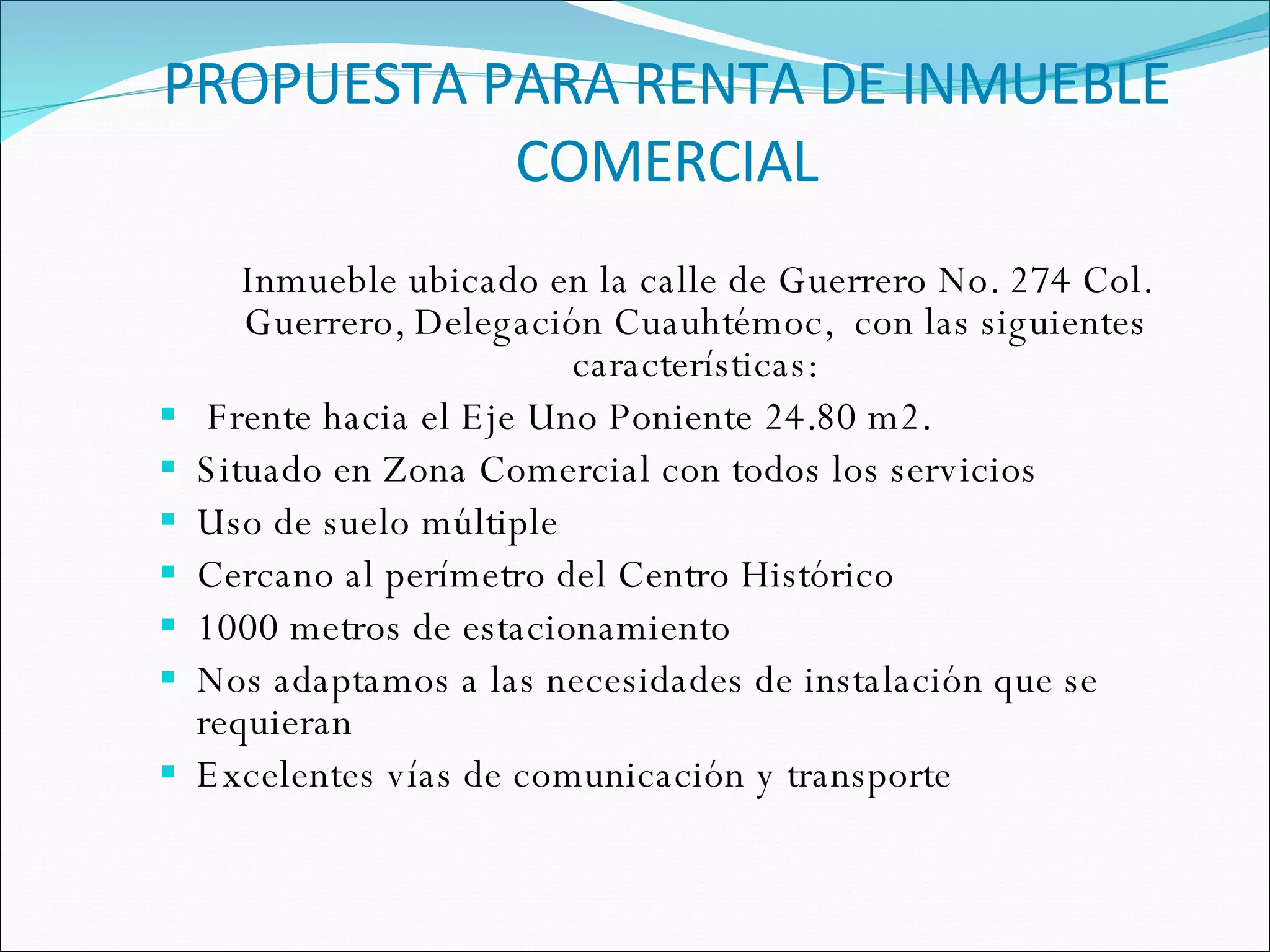 PROPUESTA PARA RENTA DE INMUEBLE COMERCIAL Inmueble ubicado en la calle de Guerrero No. 274 Col. Guerrero, Delegación Cuauhtémoc,  con las siguientes características: Frente hacia el Eje Uno Poniente 24.80 m2. Situado en Zona Comercial con todos los servicios Uso de suelo múltiple Cercano al perímetro del Centro Histórico 1000 metros de estacionamiento Nos adaptamos a las necesidades de instalación que se requieran Excelentes vías de comunicación y transporte 