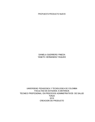 PROPUESTA PRODUCTO NUEVO
DANIELA GUERRERO PINEDA
YANETH HERNANDEZ YAQUIVE
UNIVERSIDAD PEDAGOGICA Y TECNOLOGICA DE COLOMBIA
FACULTAD DE ESTUDIOS A DISTANCIA
TECNICO PROFESIONAL EN PROCESOS ADMINISTRATIVOS DE SALUD
TUNJA
2016
CREACION DE PRODUCTO
 