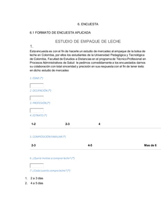 6. ENCUESTA
6.1 FORMATO DE ENCUESTA APLICADA
ESTUDIO DE EMPAQUE DE LECHE
1.
Esta encuesta es con el fin de hacerle un estudio de mercadeo al empaque de la bolsa de
leche en Colombia, por ellos los estudiantes de la Universidad Pedagógica y Tecnológica
de Colombia, Facultad de Estudios a Distancias en el programa de Técnico Profesional en
Procesos Administrativos de Salud le pedimos comedidamente a los encuestados darnos
su colaboración con total sinceridad y precisión en sus respuesta con el fin de tener éxito
en dicho estudio de mercadeo
1. EDAD (*)
2. OCUPACIÓN (*)
3. PROFESIÓN (*)
4. ESTRATO (*)
1-2 2-3 4
5. COMPOSICIÓNFAMILIAR (*)
2-3 4-5 Mas de 6
6. ¿Quelo motiva a comprarleche? (*)
7. ¿Cada cuanto compra leche? (*)
1. 2 a 3 días
2. 4 a 5 días
 