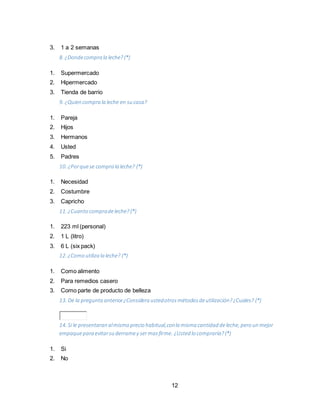 12
3. 1 a 2 semanas
8. ¿Dondecompra la leche? (*)
1. Supermercado
2. Hipermercado
3. Tienda de barrio
9. ¿Quien compra la leche en su casa?
1. Pareja
2. Hijos
3. Hermanos
4. Usted
5. Padres
10. ¿Porquese compra la leche? (*)
1. Necesidad
2. Costumbre
3. Capricho
11. ¿Cuanto compradeleche? (*)
1. 223 ml (personal)
2. 1 L (litro)
3. 6 L (six pack)
12. ¿Como utiliza la leche? (*)
1. Como alimento
2. Para remedios casero
3. Como parte de producto de belleza
13. De la pregunta anterior¿Considera ustedotrosmétodosdeutilización?¿Cuales? (*)
14. Si le presentaran almismo precio habitual,conla misma cantidad deleche, pero un mejor
empaquepara evitarsu derramey sermasfirme. ¿Usted lo compraría? (*)
1. Si
2. No
 