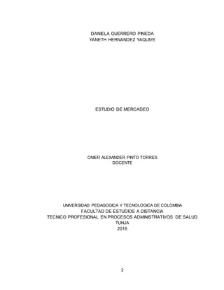 2
DANIELA GUERRERO PINEDA
YANETH HERNANDEZ YAQUIVE
ESTUDIO DE MERCADEO
ONIER ALEXANDER PINTO TORRES
DOCENTE
UNIVERSIDAD PEDAGOGICA Y TECNOLOGICA DE COLOMBIA
FACULTAD DE ESTUDIOS A DISTANCIA
TECNICO PROFESIONAL EN PROCESOS ADMINISTRATIVOS DE SALUD
TUNJA
2016
 
