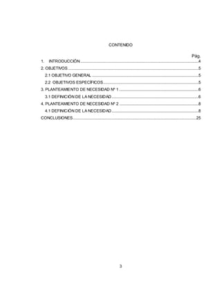 3
CONTENIDO
Pág.
1. INTRODUCCIÓN.............................................................................................................4
2. OBJETIVOS ........................................................................................................................5
2.1 OBJETIVO GENERAL ..................................................................................................5
2.2 OBJETIVOS ESPECÍFICOS........................................................................................5
3. PLANTEAMIENTO DE NECESIDAD Nº 1 .........................................................................6
3.1 DEFINICIÓN DE LA NECESIDAD................................................................................6
4. PLANTEAMIENTO DE NECESIDAD Nº 2 .........................................................................8
4.1 DEFINICIÓN DE LA NECESIDAD................................................................................8
CONCLUSIONES..................................................................................................................25
 