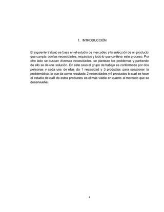 4
1. INTRODUCCIÓN
El siguiente trabajo se basa en el estudio de mercadeo y la selección de un producto
que cumpla con las necesidades, requisitos y todo lo que conlleva este proceso. Por
otro lado se buscan diversas necesidades, se plantean los problemas y partiendo
de ello se da una solución. En este caso el grupo de trabajo es conformado por dos
personas y cada una de ellas da 1 necesidad y 3 productos para solucionar la
problemática, lo que da como resultado 2 necesidades y 6 productos lo cual se hace
el estudio de cuál de estos productos es el más viable en cuanto al mercado que se
desenvuelve.
 
