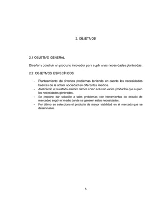 5
2. OBJETIVOS
2.1 OBJETIVO GENERAL
Diseñar y construir un producto innovador para suplir unas necesidades planteadas.
2.2 OBJETIVOS ESPECÍFICOS
- Planteamiento de diversos problemas teniendo en cuanta las necesidades
básicas de la actual sociedad en diferentes medios.
- Analizando el resultado anterior damos como solución varios productos que suplen
las necesidades generadas.
- Se propone dar solución a tales problemas con herramientas de estudio de
mercadeo según el medio donde se generen estas necesidades.
- Por último se selecciona el producto de mayor viabilidad en el mercado que se
desenvuelve.
 