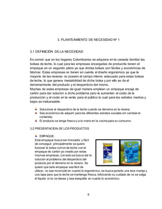 6
3. PLANTEAMIENTO DE NECESIDAD Nº 1
3.1 DEFINICIÓN DE LA NECESIDAD
Es común que en los hogares Colombianos se adquiera en la canasta familiar las
bolsas de leche, lo cual para las empresas encargadas de producirla tienen el
empaque en un segundo plano ya que dichas bolsas son fáciles y económicas de
fabricar. Estas empresas no tienen en cuenta el diseño ergonómico ya que la
mayoría de las neveras no poseen el campo interno adecuado para estas bolsas
de leche, lo que genera inestabilidad de dicha bolsa y por ello se da el
derramamiento del producto y el desperdicio del mismo.
Muchas de estas empresas de igual manera emplean un empaque encaja de
cartón para dar solución a dicho problema pero le aumentan al costo de la
producción y al costo en la venta para el público lo cual para los estratos medios y
bajos es inalcanzable.
Solucionar el desperdicio de la leche cuando se derrama en la nevera.
Sea económico de adquirir para los diferentes estratos sociales sin cambiar el
contenido.
El producto se tenga fresco y a la mano en la cocina para su consumo.
3.2 PRESENTACION DE LOS PRODUCTOS
EMPAQUE:
Este empaque busca ser innovador y fácil
de conseguir, principalmente se quiere
fusionar la bolsa común de leche con el
empaque de cartón ya creado por estas
mismas empresas, con esto se busca dar la
solución al problema del desperdicio del
producto por el derrame en la nevera. Se
quiere que este empaque sea fácil de
utilizar, no sea incomodó en cuanto lo ergonómico, se busca ponerle una leve manija y
una tapa para que la leche se mantenga fresca, reforzando su cuidado de no se salga
el líquido si no se desea y sea exequible en cuanto lo económico.
 