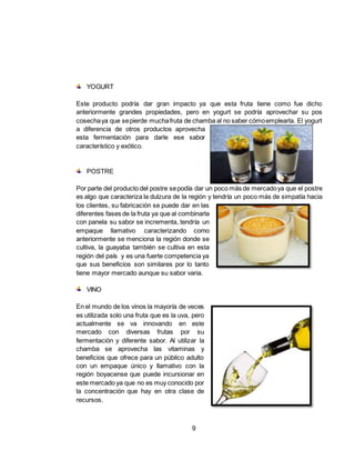9
YOGURT
Este producto podría dar gran impacto ya que esta fruta tiene como fue dicho
anteriormente grandes propiedades, pero en yogurt se podría aprovechar su pos
cosechaya que sepierde muchafruta de chamba al no saber cómoemplearla. El yogurt
a diferencia de otros productos aprovecha
esta fermentación para darle ese sabor
característico y exótico.
POSTRE
Por parte del producto del postre sepodía dar un poco más de mercadoya que el postre
es algo que caracteriza la dulzura de la región y tendría un poco más de simpatía hacia
los clientes, su fabricación se puede dar en las
diferentes fases de la fruta ya que al combinarla
con panela su sabor se incrementa, tendría un
empaque llamativo caracterizando como
anteriormente se menciona la región donde se
cultiva, la guayaba también se cultiva en esta
región del país y es una fuerte competencia ya
que sus beneficios son similares por lo tanto
tiene mayor mercado aunque su sabor varia.
VINO
En el mundo de los vinos la mayoría de veces
es utilizada solo una fruta que es la uva, pero
actualmente se va innovando en este
mercado con diversas frutas por su
fermentación y diferente sabor. Al utilizar la
chamba se aprovecha las vitaminas y
beneficios que ofrece para un público adulto
con un empaque único y llamativo con la
región boyacense que puede incursionar en
este mercado ya que no es muy conocido por
la concentración que hay en otra clase de
recursos.
 