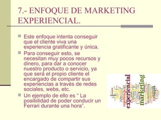 7.- ENFOQUE DE MARKETING
EXPERIENCIAL.
 Este enfoque intenta conseguir

que el cliente viva una
experiencia gratificante y única.
 Para conseguir esto, se
necesitan muy pocos recursos y
dinero, para dar a conocer
nuestro producto o servicio, ya
que será el propio cliente el
encargado de compartir sus
experiencias a través de redes
sociales, webs, etc.
 Un ejemplo de ello es “ La
posibilidad de poder conducir un
Ferrari durante una hora”.

 