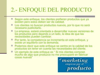 2.- ENFOQUE DEL PRODUCTO
 Según este enfoque, los clientes prefieren productos que ya






existen pero estos deben ser de calidad.
Los clientes no buscan productos nuevos, por lo que no será
necesario publicitarlo.
La empresa, estará orientada a desarrollar nuevas versiones de
los productos pero dejando a un lado, la idea de que las
necesidades pueden cambiar.
Por tanto, la competencia se incrementa en este enfoque, y
existe un equilibrio con la demanda.
Podemos decir que este enfoque se centra en la calidad de los
productos sin tener en cuenta las necesidades del cliente.
Un ejemplo de este enfoque es “ Si mis clientes compran
mucho de algo que produzco no me preocuparé en fabricar
cosas nuevas”

 