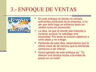 3.- ENFOQUE DE VENTAS
 En este enfoque el cliente no compra

suficientes productos de la empresa, a no
ser que ésta haga un esfuerzo tanto en
ventas como en promoción.
 La idea, es que el cliente sea inducido a
comprar aunque no satisfaga una
necesidad. Por tanto se buscan objetivos a
corto plazo y no a largo.
 Partiendo de esta idea, observamos que la
oferta crece de tal manera que la demanda
comienza a ser inferior.
 Como ejemplo de este enfoque es “ Te
ofrecen una tercera noche a la mitad de
precio en un hotel”.

 