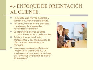 4.- ENFOQUE DE ORIENTACIÓN
AL CLIENTE.
 Es aquella que permite asesorar y







vender productos de forma eficaz.
Por tanto, conoce bien el producto
que ofrece y lo adapta a las
necesidades del cliente.
Lo importante, es que se debe
producir lo que se va a poder vender.
Existe entonces una fuerte
competencia, y por consiguiente, la
oferta supera con creces a la
demanda.
Un ejemplo para este enfoque es
“Preguntar al cliente qué tipo de
servicios echa de menos en su hotel,
y si hay varios que opinan lo mismo
se les ofrece”.

 