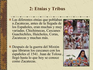 2: Etnias y Tribus Las diferentes etnias que poblaban a Zacatecas, antes de la llegada de los Españoles, eran muchas y muy variadas. Chichimecas, Caxcanes Guachichiles, Huicholes, Coras, Zacatecas y muchas más.  Después de la guerra del Mixtón que libraron los caxcanes con los españoles el 1541. Juan de Tolosa , llegó hasta lo que hoy se conoce como Zacatecas.  
