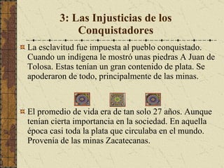3: Las Injusticias de los Conquistadores La esclavitud fue impuesta al pueblo conquistado. Cuando un indígena le mostró unas piedras A Juan de Tolosa. Estas tenían un gran contenido de plata. Se apoderaron de todo, principalmente de las minas.  El promedio de vida era de tan solo 27 años. Aunque tenían cierta importancia en la sociedad. En aquella época casi toda la plata que circulaba en el mundo. Provenía de las minas Zacatecanas.  