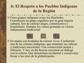 6: El Respeto a los Pueblos Indígenas de la Región Estos grupos indígenas como los Huicholes. Constituyen un grupo orgulloso por su gran riqueza cultural. Son de carácter alegre, comunicativo y hospitalario. Siempre los vemos portando su vistosa indumentaria tradicional.  En manta con bordados de colores vivos. Conforman una de las culturas indígenas, que mantiene sus saberes y tradiciones ancestrales. Una cosmovisión propia y diferente. Y hoy en día buscan encontrar un dialogo con la cultura. Que denominan occidental y conservarse frente a los retos de la globalización. 