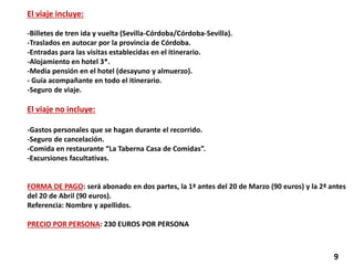El viaje incluye:
-Billetes de tren ida y vuelta (Sevilla-Córdoba/Córdoba-Sevilla).
-Traslados en autocar por la provincia de Córdoba.
-Entradas para las visitas establecidas en el itinerario.
-Alojamiento en hotel 3*.
-Media pensión en el hotel (desayuno y almuerzo).
- Guía acompañante en todo el itinerario.
-Seguro de viaje.
El viaje no incluye:
-Gastos personales que se hagan durante el recorrido.
-Seguro de cancelación.
-Comida en restaurante “La Taberna Casa de Comidas”.
-Excursiones facultativas.
FORMA DE PAGO: será abonado en dos partes, la 1ª antes del 20 de Marzo (90 euros) y la 2ª antes
del 20 de Abril (90 euros).
Referencia: Nombre y apellidos.
PRECIO POR PERSONA: 230 EUROS POR PERSONA
9
 