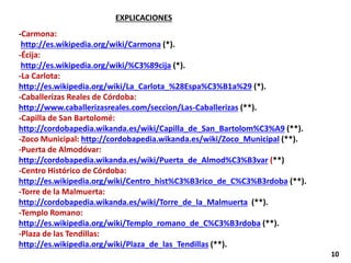 EXPLICACIONES
-Carmona:
http://es.wikipedia.org/wiki/Carmona (*).
-Écija:
http://es.wikipedia.org/wiki/%C3%89cija (*).
-La Carlota:
http://es.wikipedia.org/wiki/La_Carlota_%28Espa%C3%B1a%29 (*).
-Caballerizas Reales de Córdoba:
http://www.caballerizasreales.com/seccion/Las-Caballerizas (**).
-Capilla de San Bartolomé:
http://cordobapedia.wikanda.es/wiki/Capilla_de_San_Bartolom%C3%A9 (**).
-Zoco Municipal: http://cordobapedia.wikanda.es/wiki/Zoco_Municipal (**).
-Puerta de Almodóvar:
http://cordobapedia.wikanda.es/wiki/Puerta_de_Almod%C3%B3var (**)
-Centro Histórico de Córdoba:
http://es.wikipedia.org/wiki/Centro_hist%C3%B3rico_de_C%C3%B3rdoba (**).
-Torre de la Malmuerta:
http://cordobapedia.wikanda.es/wiki/Torre_de_la_Malmuerta (**).
-Templo Romano:
http://es.wikipedia.org/wiki/Templo_romano_de_C%C3%B3rdoba (**).
-Plaza de las Tendillas:
http://es.wikipedia.org/wiki/Plaza_de_las_Tendillas (**).
10
 