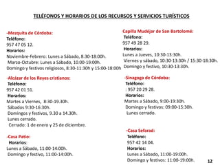 TELÉFONOS Y HORARIOS DE LOS RECURSOS Y SERVICIOS TURÍSTICOS
-Mezquita de Córdoba:
Teléfono:
957 47 05 12.
Horarios:
Noviembre-Febrero: Lunes a Sábado, 8:30-18:00h.
Marzo-Octubre: Lunes a Sábado, 10.00-19:00h.
Domingo y festivos religiosos, 8:30-11:30h y 15:00-18:00h
-Alcázar de los Reyes cristianos:
Teléfono:
957 42 01 51.
Horarios:
Martes a Viernes, 8:30-19.30h.
Sábados 9:30-16:30h.
Domingos y festivos, 9.30 a 14.30h.
Lunes cerrado.
Cerrado: 1 de enero y 25 de diciembre.
-Casa Patio:
Horarios:
Lunes a Sábado, 11:00-14:00h.
Domingo y festivo, 11:00-14:00h.
Capilla Mudéjar de San Bartolomé:
Teléfono:
957 49 28 29.
Horarios:
Lunes a Jueves, 10:30-13:30h.
Viernes y sábado, 10:30-13:30h / 15:30-18:30h.
Domingo y festivo, 10:30-13:30h.
-Sinagoga de Córdoba:
Teléfono:
: 957 20 29 28.
Horarios:
Martes a Sábado, 9:00-19:30h.
Domingo y festivos: 09:00-15:30h.
Lunes cerrado.
-Casa Sefarad:
Teléfono:
957 42 14 04.
Horarios:
Lunes a Sábado, 11:00-19:00h.
Domingo y festivos: 11:00-19:00h. 12
 