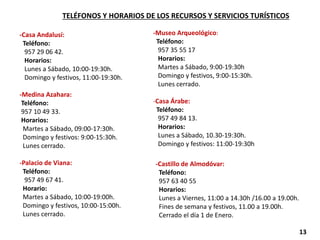 -Casa Andalusí:
Teléfono:
957 29 06 42.
Horarios:
Lunes a Sábado, 10:00-19:30h.
Domingo y festivos, 11:00-19:30h.
-Medina Azahara:
Teléfono:
957 10 49 33.
Horarios:
Martes a Sábado, 09:00-17:30h.
Domingo y festivos: 9:00-15:30h.
Lunes cerrado.
-Palacio de Viana:
Teléfono:
957 49 67 41.
Horario:
Martes a Sábado, 10:00‐19:00h.
Domingo y festivos, 10:00-15:00h.
Lunes cerrado.
-Museo Arqueológico:
Teléfono:
957 35 55 17
Horarios:
Martes a Sábado, 9:00-19:30h
Domingo y festivos, 9:00-15:30h.
Lunes cerrado.
-Casa Árabe:
Teléfono:
957 49 84 13.
Horarios:
Lunes a Sábado, 10.30-19:30h.
Domingo y festivos: 11:00-19:30h
TELÉFONOS Y HORARIOS DE LOS RECURSOS Y SERVICIOS TURÍSTICOS
-Castillo de Almodóvar:
Teléfono:
957 63 40 55
Horarios:
Lunes a Viernes, 11:00 a 14.30h /16.00 a 19.00h.
Fines de semana y festivos, 11.00 a 19.00h.
Cerrado el día 1 de Enero.
13
 