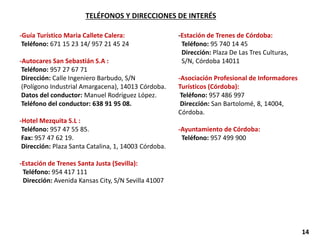 TELÉFONOS Y DIRECCIONES DE INTERÉS
-Guía Turístico Maria Callete Calera:
Teléfono: 671 15 23 14/ 957 21 45 24
-Autocares San Sebastián S.A :
Teléfono: 957 27 67 71
Dirección: Calle Ingeniero Barbudo, S/N
(Polígono Industrial Amargacena), 14013 Córdoba.
Datos del conductor: Manuel Rodríguez López.
Teléfono del conductor: 638 91 95 08.
-Hotel Mezquita S.L :
Teléfono: 957 47 55 85.
Fax: 957 47 62 19.
Dirección: Plaza Santa Catalina, 1, 14003 Córdoba.
-Estación de Trenes Santa Justa (Sevilla):
Teléfono: 954 417 111
Dirección: Avenida Kansas City, S/N Sevilla 41007
-Estación de Trenes de Córdoba:
Teléfono: 95 740 14 45
Dirección: Plaza De Las Tres Culturas,
S/N, Córdoba 14011
-Asociación Profesional de Informadores
Turísticos (Córdoba):
Teléfono: 957 486 997
Dirección: San Bartolomé, 8, 14004,
Córdoba.
-Ayuntamiento de Córdoba:
Teléfono: 957 499 900
14
 