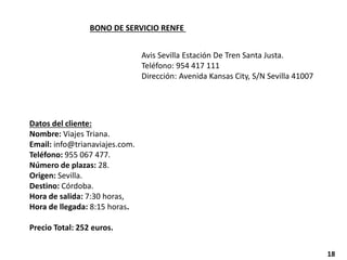 BONO DE SERVICIO RENFE
Avis Sevilla Estación De Tren Santa Justa.
Teléfono: 954 417 111
Dirección: Avenida Kansas City, S/N Sevilla 41007
Datos del cliente:
Nombre: Viajes Triana.
Email: info@trianaviajes.com.
Teléfono: 955 067 477.
Número de plazas: 28.
Origen: Sevilla.
Destino: Córdoba.
Hora de salida: 7:30 horas,
Hora de llegada: 8:15 horas.
Precio Total: 252 euros.
18
 