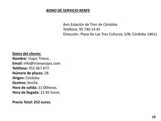 BONO DE SERVICIO RENFE
Datos del cliente:
Nombre: Viajes Triana.
Email: info@trianaviajes.com.
Teléfono: 955 067 477.
Número de plazas: 28.
Origen: Córdoba
Destino: Sevilla.
Hora de salida: 21:00horas.
Hora de llegada: 21:45 horas.
Precio Total: 252 euros.
Avis Estación de Tren de Córdoba
Teléfono: 95 740 14 45
Dirección: Plaza De Las Tres Culturas, S/N, Córdoba 14011
19
 