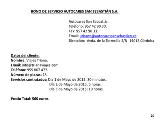 BONO DE SERVICIO AUTOCARES SAN SEBASTIÁN S.A.
Autocares San Sebastián.
Teléfono: 957 42 90 30.
Fax: 957 42 90 33.
Email: urbano@autocaressansebastian.es
Dirección: Avda. de la Torrecilla S/N. 14013 Córdoba
Datos del cliente:
Nombre: Viajes Triana.
Email: info@trianaviajes.com
Teléfono: 955 067 477.
Número de plazas: 28.
Servicios contratados: Día 1 de Mayo de 2015: 30 minutos.
Día 2 de Mayo de 2015: 5 horas.
Día 3 de Mayo de 2015: 10 horas.
Precio Total: 560 euros.
20
 