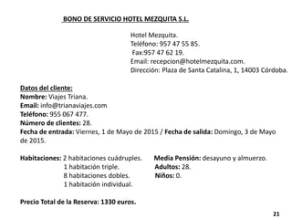 BONO DE SERVICIO HOTEL MEZQUITA S.L.
Hotel Mezquita.
Teléfono: 957 47 55 85.
Fax:957 47 62 19.
Email: recepcion@hotelmezquita.com.
Dirección: Plaza de Santa Catalina, 1, 14003 Córdoba.
Datos del cliente:
Nombre: Viajes Triana.
Email: info@trianaviajes.com
Teléfono: 955 067 477.
Número de clientes: 28.
Fecha de entrada: Viernes, 1 de Mayo de 2015 / Fecha de salida: Domingo, 3 de Mayo
de 2015.
Habitaciones: 2 habitaciones cuádruples. Media Pensión: desayuno y almuerzo.
1 habitación triple. Adultos: 28.
8 habitaciones dobles. Niños: 0.
1 habitación individual.
Precio Total de la Reserva: 1330 euros.
21
 
